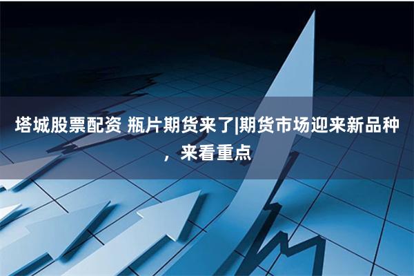 塔城股票配资 瓶片期货来了|期货市场迎来新品种，来看重点