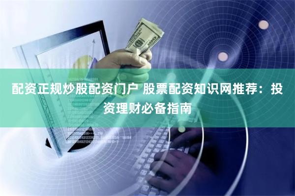 配资正规炒股配资门户 股票配资知识网推荐：投资理财必备指南