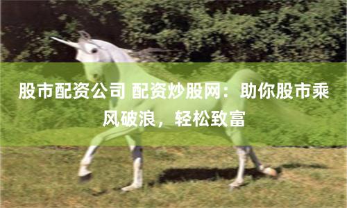 股市配资公司 配资炒股网：助你股市乘风破浪，轻松致富