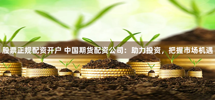 股票正规配资开户 中国期货配资公司：助力投资，把握市场机遇