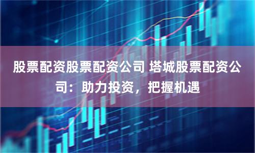 股票配资股票配资公司 塔城股票配资公司：助力投资，把握机遇