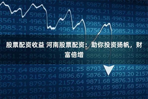股票配资收益 河南股票配资：助你投资扬帆，财富倍增