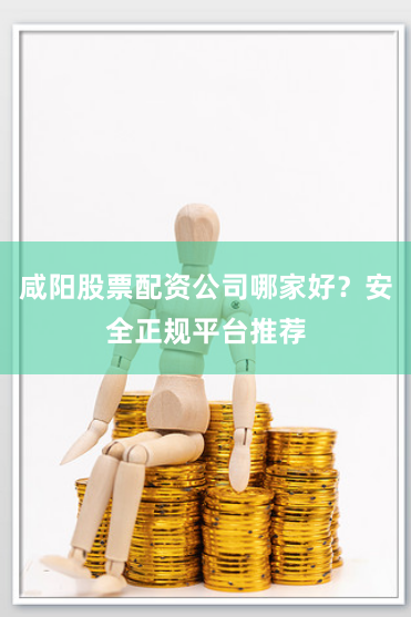 咸阳股票配资公司哪家好？安全正规平台推荐